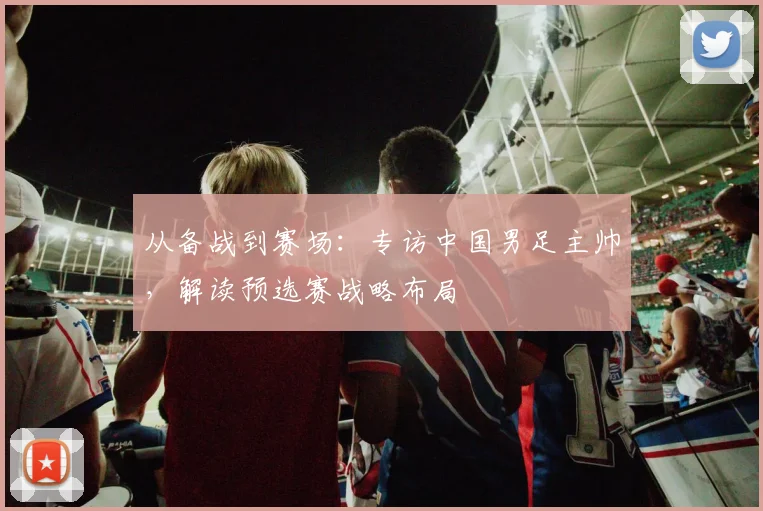 从备战到赛场：专访中国男足主帅，解读预选赛战略布局
