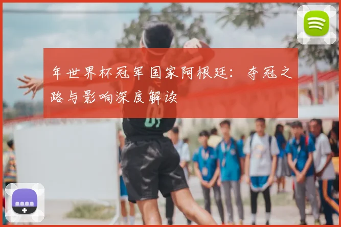 年世界杯冠军国家阿根廷：夺冠之路与影响深度解读
