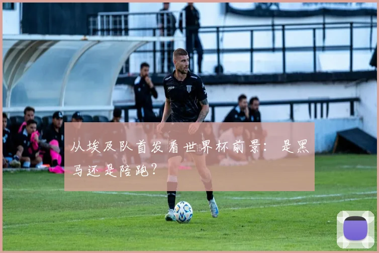 从埃及队首发看世界杯前景：是黑马还是陪跑？