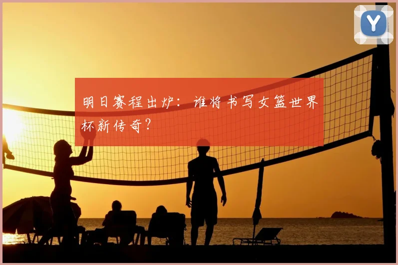 明日赛程出炉：谁将书写女篮世界杯新传奇？