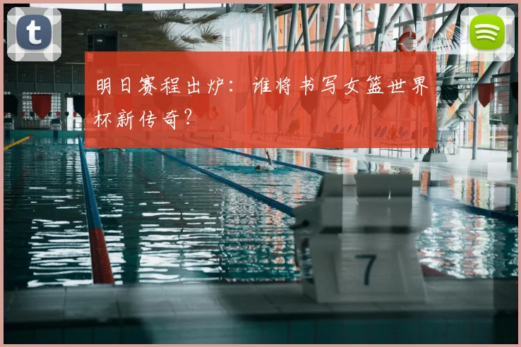 明日赛程出炉：谁将书写女篮世界杯新传奇？