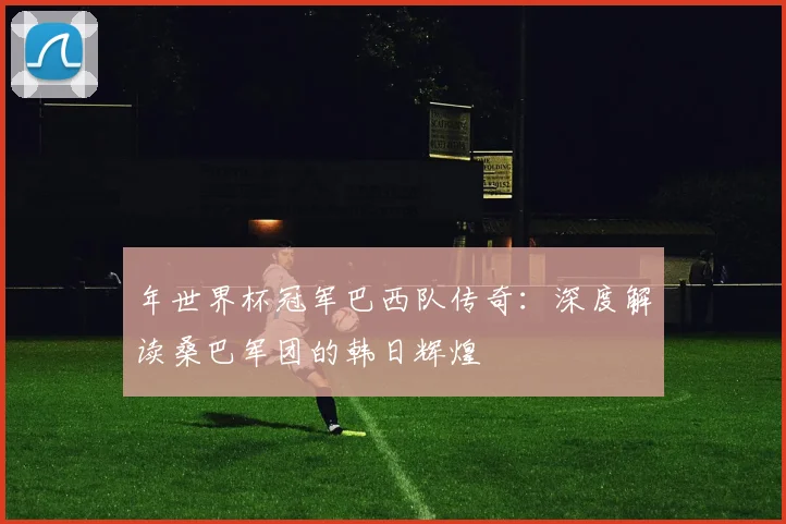 年世界杯冠军巴西队传奇：深度解读桑巴军团的韩日辉煌