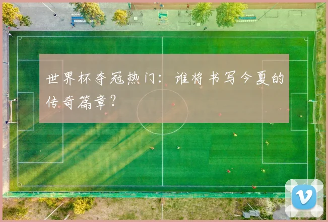世界杯夺冠热门：谁将书写今夏的传奇篇章？