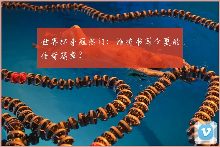 世界杯夺冠热门：谁将书写今夏的传奇篇章？