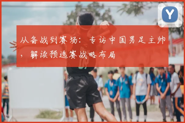 从备战到赛场：专访中国男足主帅，解读预选赛战略布局