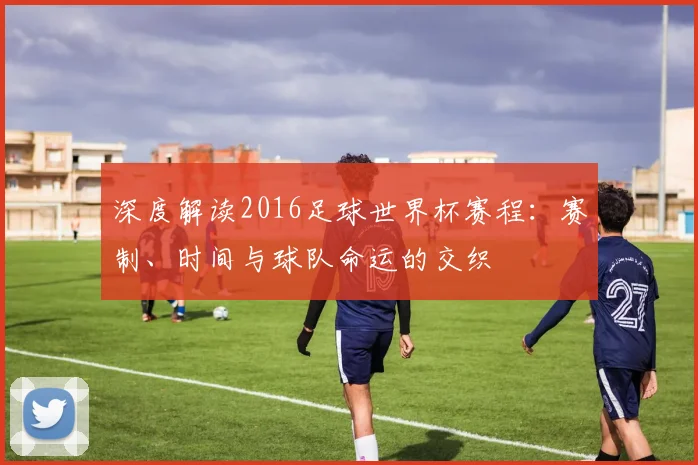 深度解读2016足球世界杯赛程：赛制、时间与球队命运的交织