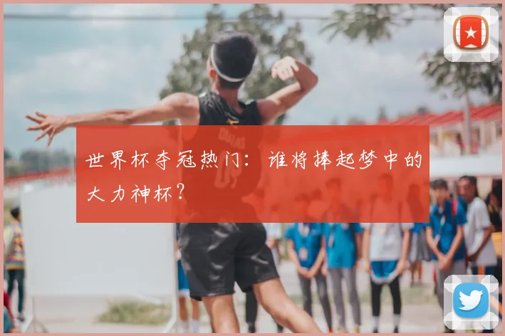 世界杯夺冠热门：谁将捧起梦中的大力神杯？