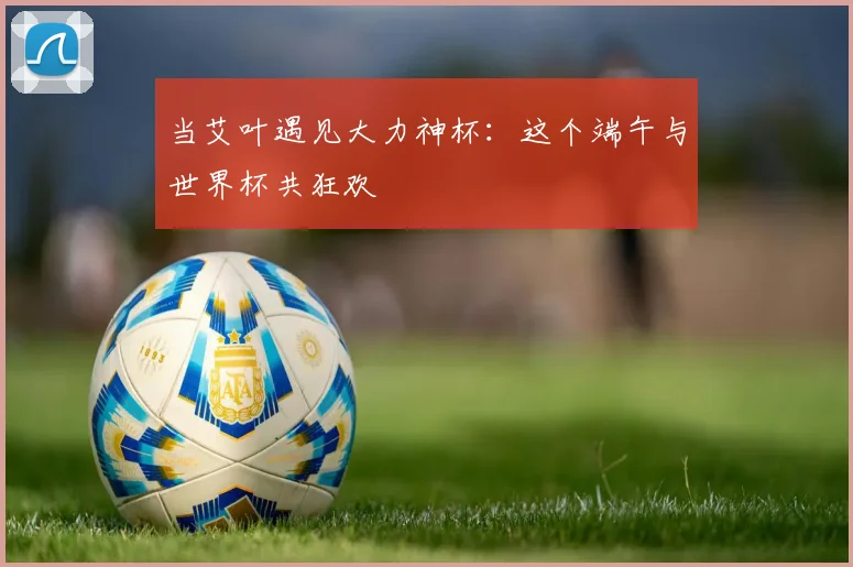 当艾叶遇见大力神杯：这个端午与世界杯共狂欢