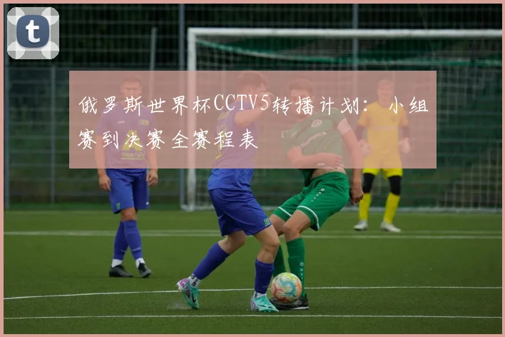 俄罗斯世界杯CCTV5转播计划：小组赛到决赛全赛程表