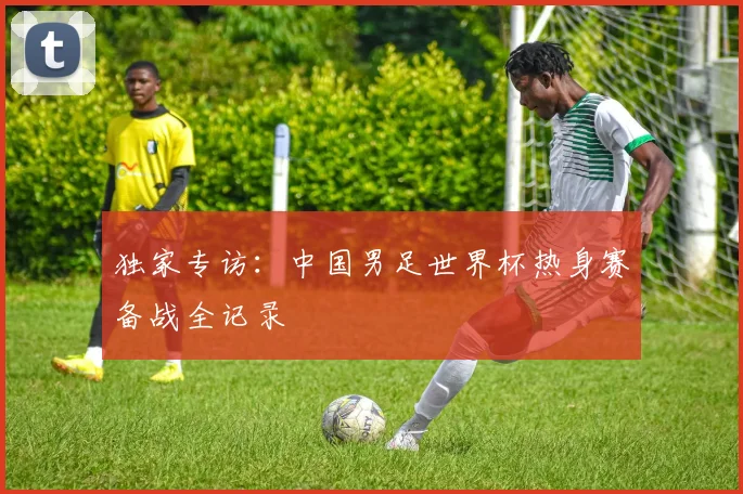 独家专访：中国男足世界杯热身赛备战全记录