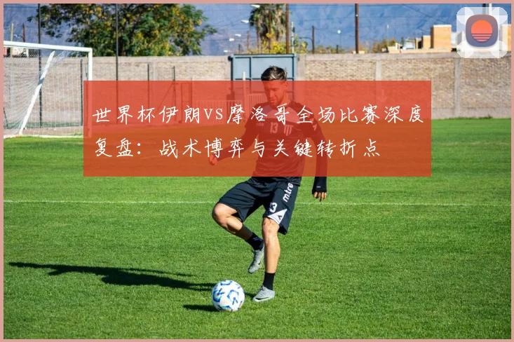 世界杯伊朗vs摩洛哥全场比赛深度复盘：战术博弈与关键转折点