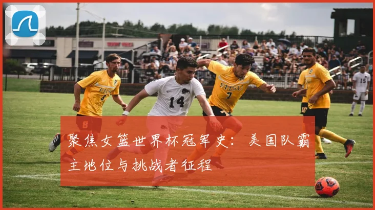 聚焦女篮世界杯冠军史：美国队霸主地位与挑战者征程