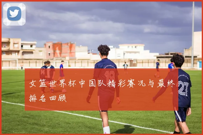 女篮世界杯中国队精彩赛况与最终排名回顾