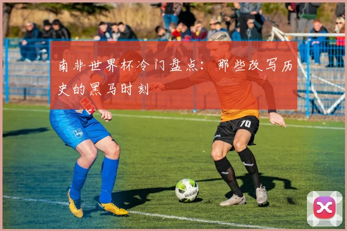 南非世界杯冷门盘点：那些改写历史的黑马时刻