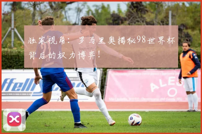 独家视角：罗马里奥揭秘98世界杯背后的权力博弈！