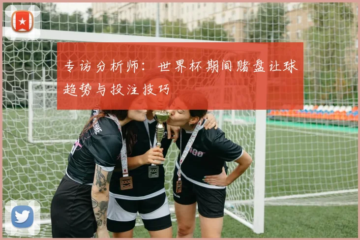 专访分析师：世界杯期间赌盘让球趋势与投注技巧
