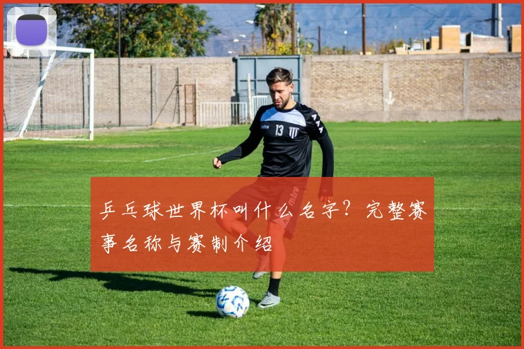乒乓球世界杯叫什么名字？完整赛事名称与赛制介绍